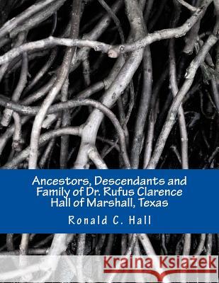 Ancestors, Descendants and Family of Dr. Rufus Clarence Hall of Marshall, Texas: Beginning with William Hall (c. 1715 - 1758) and a study of selected Hall, Ronald C. 9781492816072