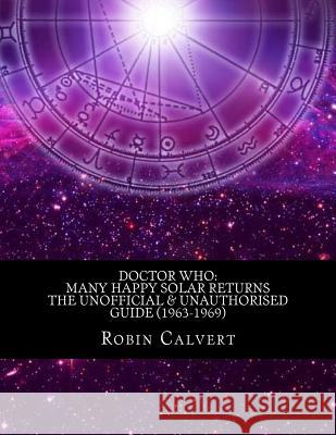 Doctor Who: Many Happy Solar Returns: The Unofficial & Unauthorised Guide (1963-1969) Robin Calvert 9781492821212 Createspace