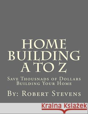 Home Building A to Z: Save Thousnads of Dollars Building Your Home MR Robert P. Stevens 9781492848929 Createspace