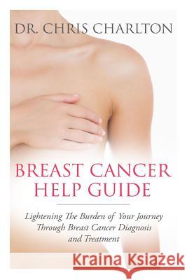 Breast Cancer Help Guide: Lightening the Burden of Your Journey Through Breast Cancer Diagnosis and Treatment Dr Chris Charlton 9781492926641