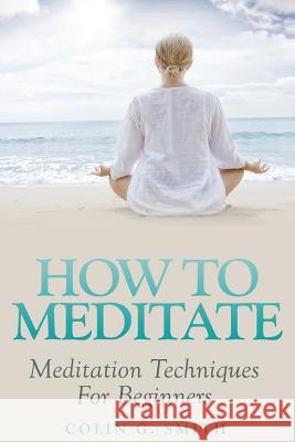 How To Meditate: Meditation Techniques For Beginners Smith, Colin G. 9781492955481 Createspace