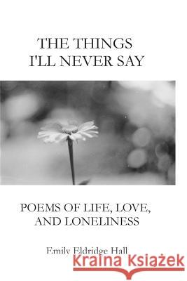 The Things I'll Never Say: Poems of life, love, and loneliness Hall, Emily Eldridge 9781492958093 Createspace