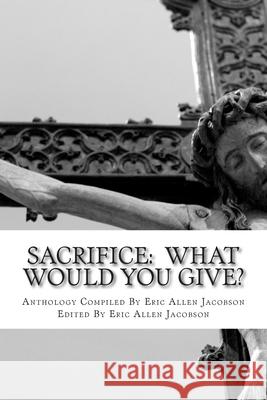 Sacrifice: What Would You Give?: An Anthology of Inspirational Essays Eric Allen Jacobson Eric Allen Jacobson Amy Anderson 9781492974642 Createspace