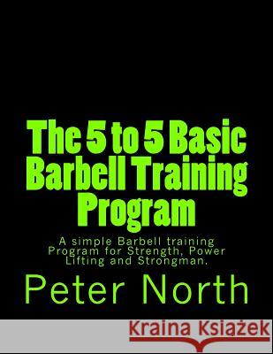 The 5 to 5 Basic Barbell Training Program: A simple Barbell training Program for Strength, Power Lifting and Strongman. North, Peter 9781492990451