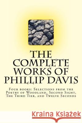 The Complete works of Phillip Davis: Includes Selections from the Poetry of Woodland, Second Sight, The Third Tier, and Twelve Seconds Davis, Phillip 9781492999171