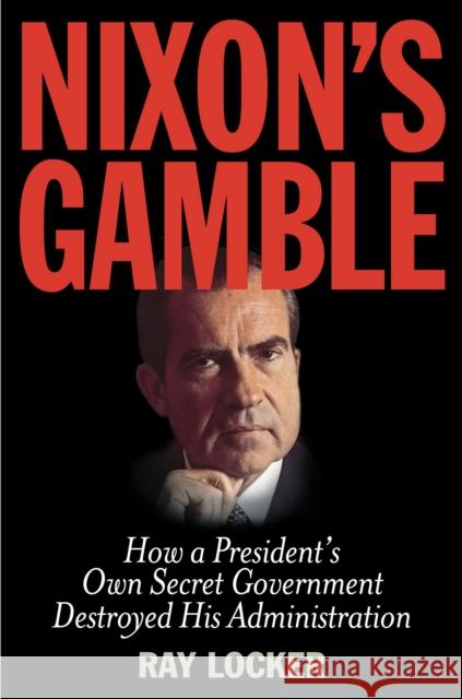 Nixon's Gamble: How a President's Own Secret Government Destroyed His Administration Ray Locker 9781493009312