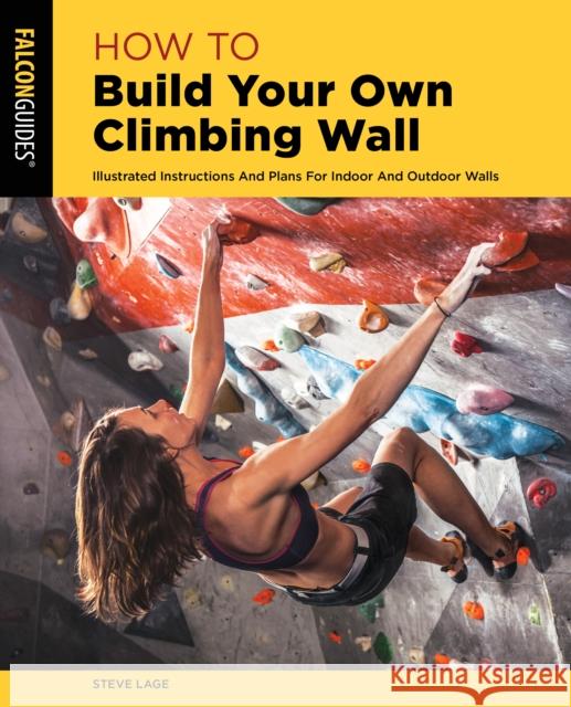 How to Build Your Own Climbing Wall: Illustrated Instructions and Plans for Indoor and Outdoor Walls Lage, Steve 9781493056293 Falcon Press Publishing