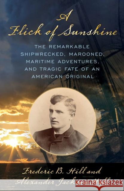 A Flick of Sunshine: The Remarkable Shipwrecked, Marooned, Maritime Adventures, and Tragic Fate of an American Original Alexander Jackson Hill, Frederic B. Hill 9781493060818