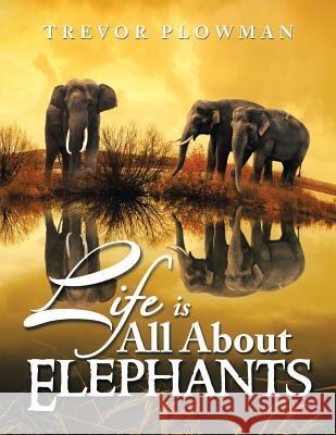 Life Is All about Elephants Trevor Plowman 9781493109241 Xlibris Corporation