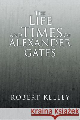 The Life and Times of Alexander Gates Robert Kelley 9781493129645 Xlibris Corporation