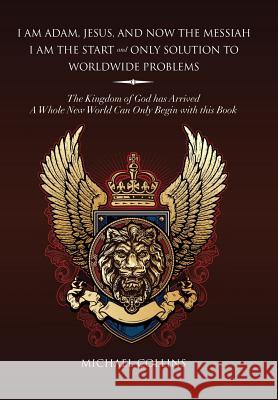 I Am Adam, Jesus, and Now the Messiah I Am the Start and Only Solution to Worldwide Problems: The Kingdom of God Has Arrived; A Whole New World Can on Collins, Michael 9781493141906