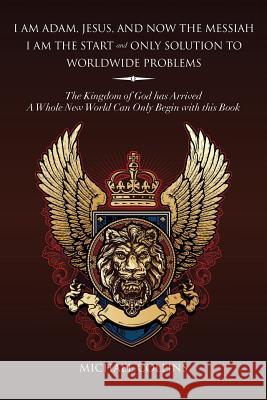 I Am Adam, Jesus, and Now the Messiah I Am the Start and Only Solution to Worldwide Problems: The Kingdom of God Has Arrived; A Whole New World Can on Collins, Michael 9781493141913