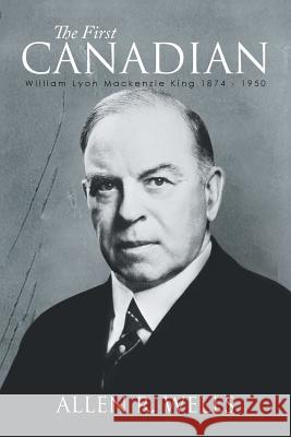 The First Canadian: William Lyon Mackenzie King 1874 - 1950 Wells, Allen R. 9781493161669 Xlibris Corporation