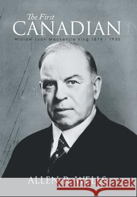 The First Canadian: William Lyon Mackenzie King 1874 - 1950 Wells, Allen R. 9781493161676 Xlibris Corporation