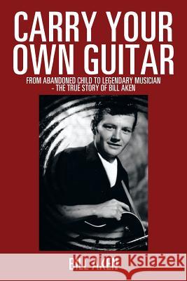 Carry Your Own Guitar: From Abandoned Child to Legendary Musician - The True Story of Bill Aken Aken, Bill 9781493164295 Xlibris Corporation