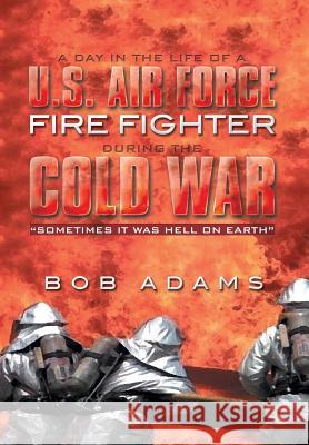 A Day in the Life of A U.S. Air Force Fire Fighter During the Cold War: Sometimes It Was Hell on Earth Adams, Bob 9781493179534 Xlibris Corporation