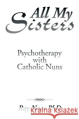 All My Sisters: Psychotherapy with Catholic Nuns Ray Naa 9781493196609 Xlibris Corporation