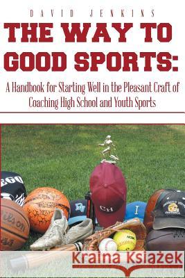 The Way to Good Sports: A Handbook for Starting Well in the Pleasant Craft of Coaching High School and Youth Sports David Jenkins 9781493198955 Xlibris Corporation