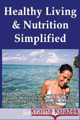 Healthy Living Simplified: Your All-in-One Guide Book to Nutrition, Eating, Fitness, Exercise, Cooking, Diet Plans, Weight Loss & the Health Life Reaves, Jerry 9781493558193
