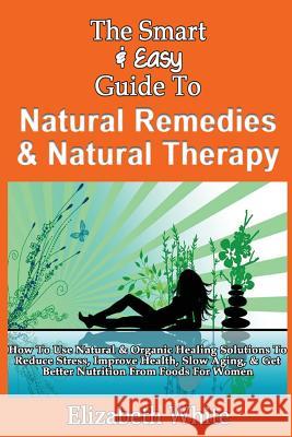 The Smart & Easy Guide To Natural Remedies & Natural Therapy: How To Use Natural & Organic Healing Solutions To Reduce Stress, Improve Health, Slow Ag White, Elizabeth 9781493558438