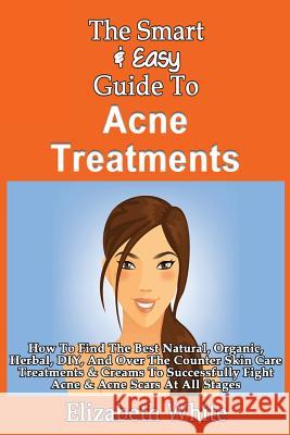 The Smart & Easy Guide To Acne Treatments: How To Find The Best Natural, Organic, Herbal, DIY, And Over The Counter Skin Care Treatments & Creams To S White, Elizabeth 9781493558483