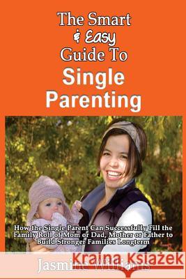 The Smart & Easy Guide To Single Parenting: How the Single Parent Can Successfully Fill the Family Roll of Mom or Dad, Mother or Father to Build Stron Williams, Jasmine 9781493558537