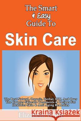The Smart & Easy Guide To Skin Care: The Best Natural, Organic, Herbal, DIY, And Over The Counter Skincare Treatments & Recipes For Healthier Skin & A White, Elizabeth 9781493558551