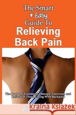 The Smart & Easy Guide To Relieving Back Pain: The Book Of Natural Treatments, Therapy, Exercises, and Relief For Those Living With Backpain Jackson, Will 9781493571277 Createspace