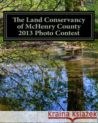 The Land Conservancy of McHenry County 2013 Photo Contest: Art of the Land Amateur Photography Contest Catalog Holly Eberle 9781493582815 Createspace