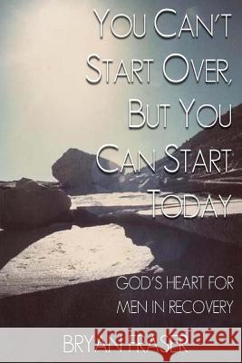 You Can't Start Over, but You Can Start Today: God's Heart for Men in Recovery Fraser, Bryan 9781493592203 Createspace