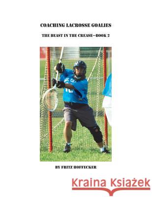 Coaching Lacrosse Goalies: The Beast in the Crease - Book 2: How to coach lacrosse goalies at all levels. Hoffecker, Fritz 9781493606467 Createspace Independent Publishing Platform
