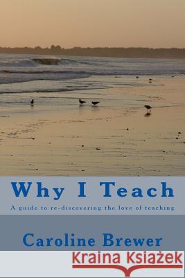 Why I Teach: A guide to re-discovering the love of teaching Brewer, Caroline 9781493613724 Createspace