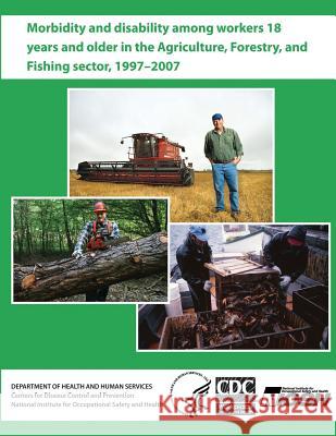 Morbidity and Disability Among Workers 18 Years and Older in the Agriculture, Forestry, and Fishing Sector, 1997 - 2007 Department of Health and Huma Centers for Disease Cont An National Institute Fo Safet 9781493613847 Createspace