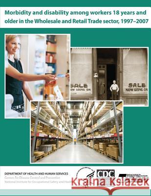 Morbidity and Disability Among Workers 18 Years and Older in the Wholesale and Retail Trade Sector, 1997 - 2007 Department of Health and Huma Centers for Disease Cont An National Institute Fo Safet 9781493614400 Createspace