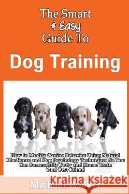 The Smart & Easy Guide To Dog Training: How to Modify Canine Behavior Using Natural Obedience and Dog Psychology Techniques So You Can Successfully Po Walker, Michael 9781493618279 Createspace