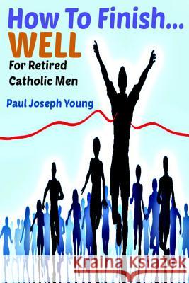 How To Finish...Well: A Study Designed For Retired Catholic Men Young, Paul Joseph 9781493633210