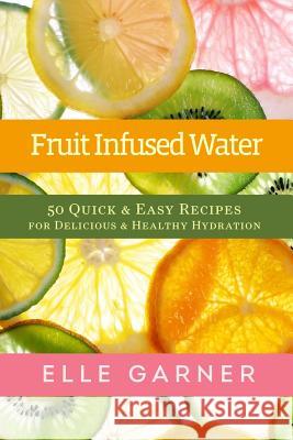 Fruit Infused Water: 50 Quick & Easy Recipes for Delicious & Healthy Hydration Elle Garner 9781493634149 Createspace