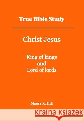 True Bible Study - Christ Jesus King of kings and Lord of lords Maura K Hill 9781493641970
