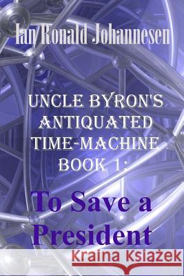 Uncle Byron's Antiquated Time-Machine: To Save a President Ian Ronald Johannesen 9781493658497