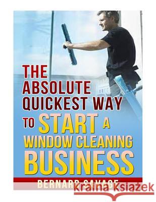 The Absolute Quickest Way to Start a Window Cleaning Business: How to Start a Successful Window Cleaning Business Fast and Easy! Bernard a. Savage 9781493697205 Createspace
