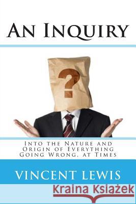 An Inquiry: Into the Nature and Origin of Everything Going Wrong, at Times Vincent P. Lewis 9781493732784 Createspace