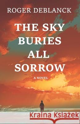 The Sky Buries All Sorrow Roger Deblanck 9781493735945 Createspace