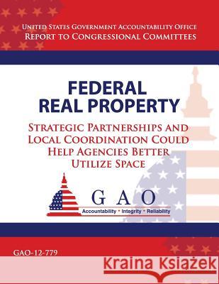 Federal Real Property: Strategic Partnerships and Local Coordination Could Help Agencies Better Utilize Space United States Government Accountability 9781493746453 Createspace