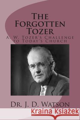 The Forgotten Tozer: A. W. Tozer's Challenge to Today's Church J. D. Watson Dr J. D. Watson 9781493763627 Createspace