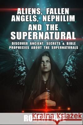 Aliens, Fallen Angels, Nephilim and the Supernatural: Discover Ancient Secrets and Bible Prophecies about the Supernatural Robert Rite 9781493775750 Createspace