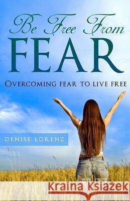 Be Free From Fear: Overcoming Fear to Live Free Lorenz, Denise 9781493777044 Createspace