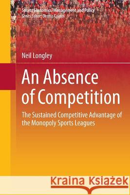 An Absence of Competition: The Sustained Competitive Advantage of the Monopoly Sports Leagues Longley, Neil 9781493943357 Springer