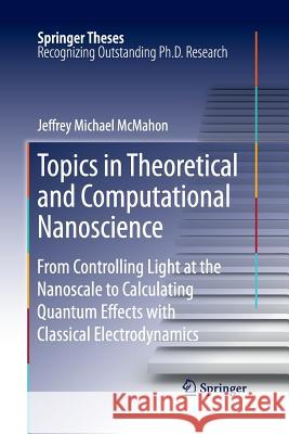 Topics in Theoretical and Computational Nanoscience: From Controlling Light at the Nanoscale to Calculating Quantum Effects with Classical Electrodyna McMahon, Jeffrey Michael 9781493951871