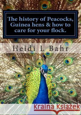 The history of Peacocks, Guinea Hens & how to care for your flock.: The history of Peacocks, Guinea Hens & how to care for your flock. Bahr, Heidi L. 9781494213398 Createspace