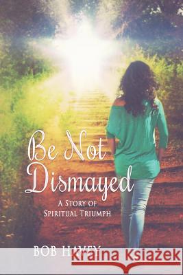 Be Not Dismayed: A Story Of Spiritual Triumph Havey, Bob 9781494235819